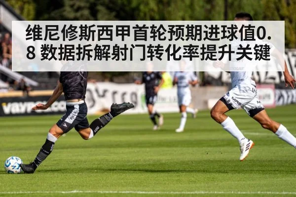 维尼修斯西甲首轮预期进球值0.8 数据拆解射门转化率提升关键